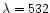 $\lambda = 532$