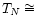 $T_{N} \cong $
